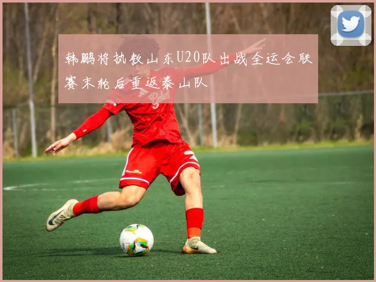 韩鹏将执教山东U20队出战全运会联赛末轮后重返泰山队