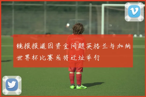 镜报报道因资金问题英格兰与加纳世界杯比赛或将迁址举行