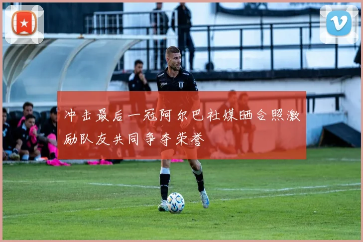 冲击最后一冠阿尔巴社媒晒合照激励队友共同争夺荣誉