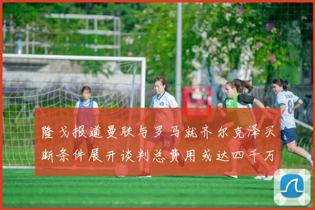 隆戈报道曼联与罗马就齐尔克泽买断条件展开谈判总费用或达四千万欧元