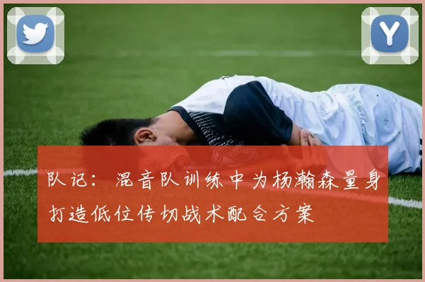 队记：混音队训练中为杨瀚森量身打造低位传切战术配合方案