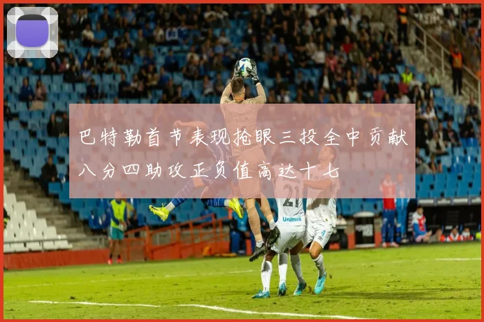 巴特勒首节表现抢眼三投全中贡献八分四助攻正负值高达十七
