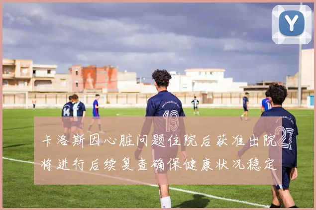 卡洛斯因心脏问题住院后获准出院将进行后续复查确保健康状况稳定