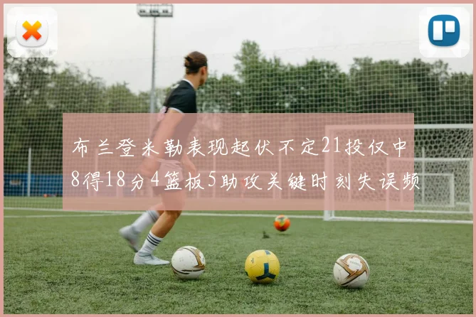布兰登米勒表现起伏不定21投仅中8得18分4篮板5助攻关键时刻失误频频