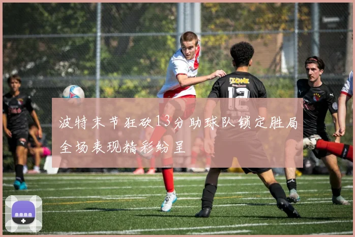 波特末节狂砍13分助球队锁定胜局全场表现精彩纷呈