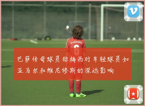 巴萨传奇球员称梅西对年轻球员如亚马尔和维尼修斯的深远影响