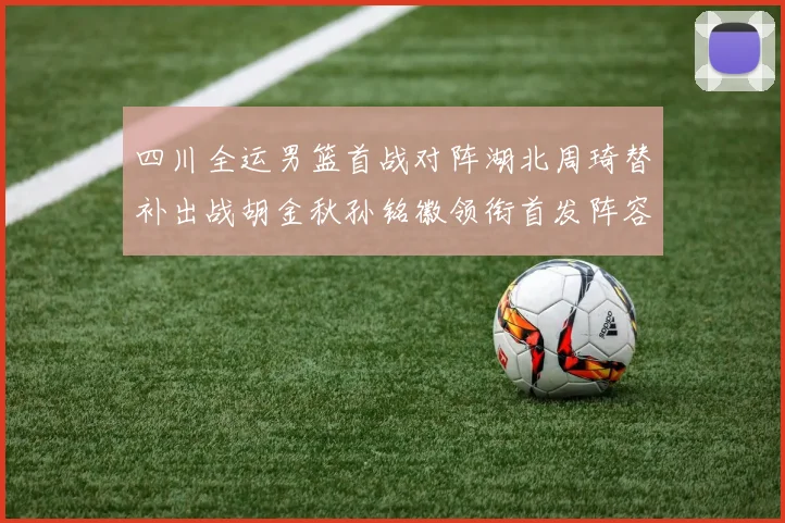 四川全运男篮首战对阵湖北周琦替补出战胡金秋孙铭徽领衔首发阵容