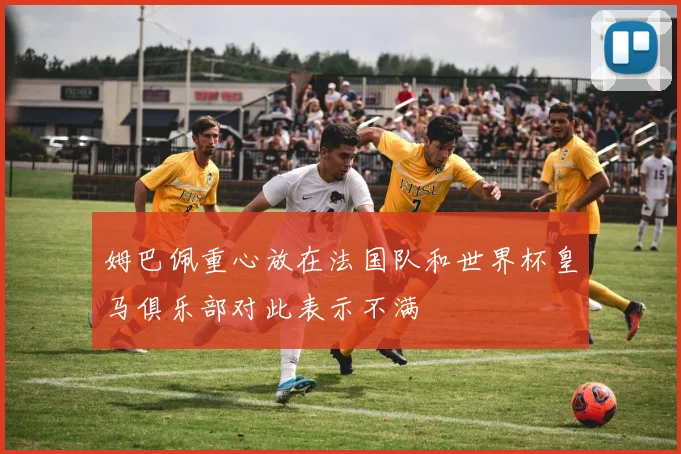 姆巴佩重心放在法国队和世界杯皇马俱乐部对此表示不满