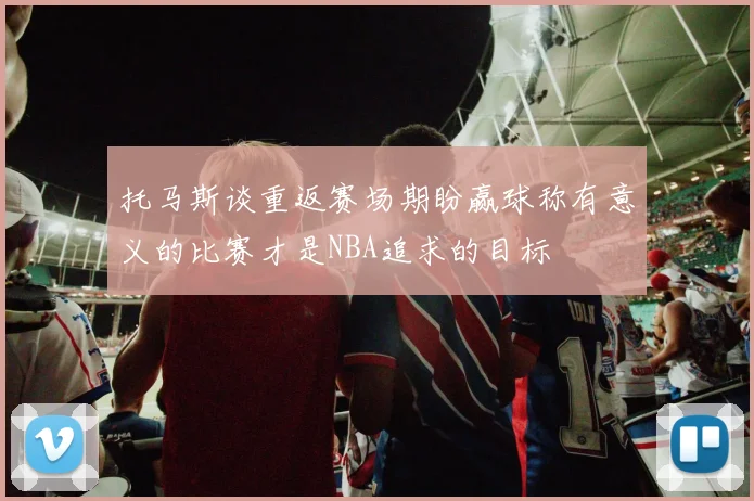 托马斯谈重返赛场期盼赢球称有意义的比赛才是NBA追求的目标