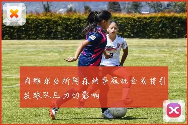 内维尔分析阿森纳争冠机会或将引发球队压力的影响