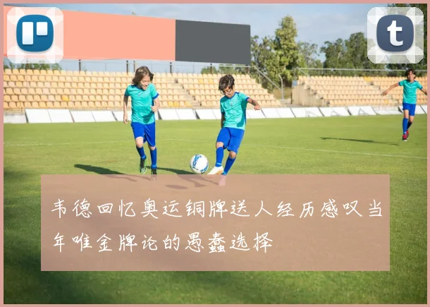 韦德回忆奥运铜牌送人经历感叹当年唯金牌论的愚蠢选择