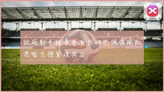 欧冠射手榜争夺激烈姆巴佩领跑凯恩哈兰德紧追其后