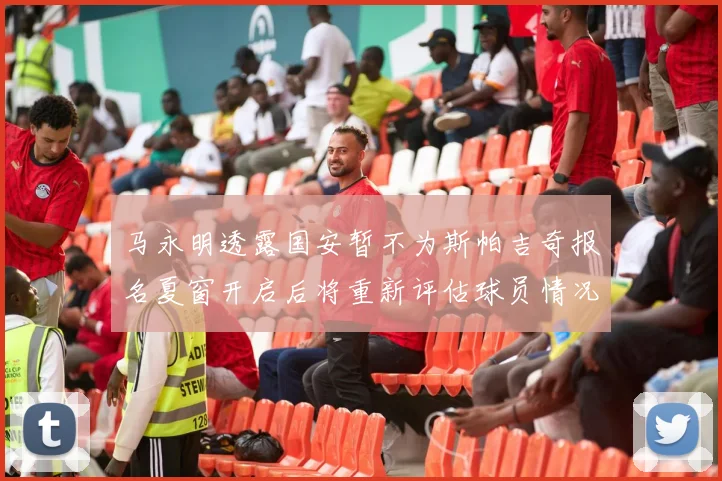 马永明透露国安暂不为斯帕吉奇报名夏窗开启后将重新评估球员情况