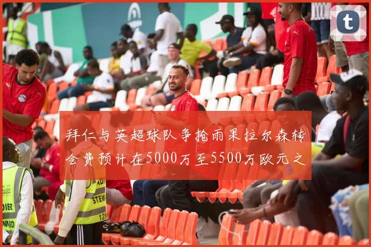 拜仁与英超球队争抢雨果拉尔森转会费预计在5000万至5500万欧元之间