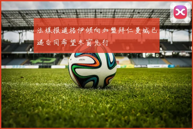 法媒报道格伊倾向加盟拜仁曼城已递合同希望冬窗先行