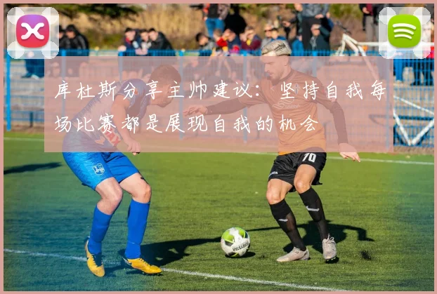 库杜斯分享主帅建议：坚持自我每场比赛都是展现自我的机会