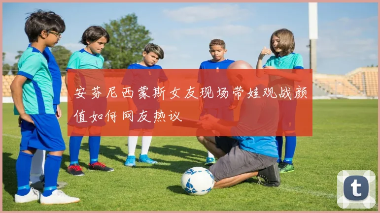 安芬尼西蒙斯女友现场带娃观战颜值如何网友热议