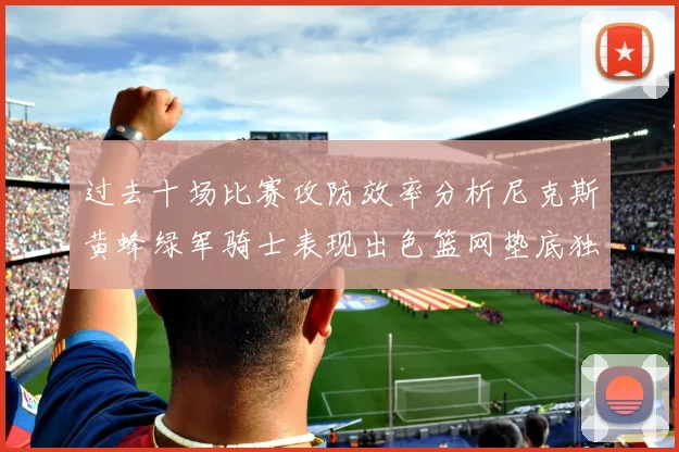 过去十场比赛攻防效率分析尼克斯黄蜂绿军骑士表现出色篮网垫底独占鳌头