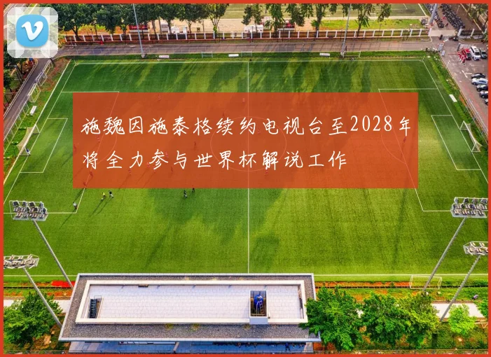 施魏因施泰格续约电视台至2028年将全力参与世界杯解说工作