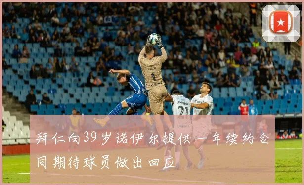 拜仁向39岁诺伊尔提供一年续约合同期待球员做出回应