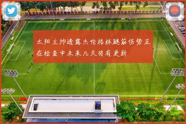 太阳主帅透露杰伦格林腿筋伤势正在检查中未来几天将有更新