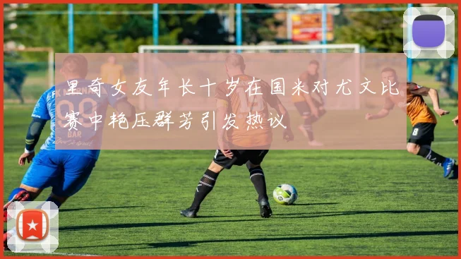 里奇女友年长十岁在国米对尤文比赛中艳压群芳引发热议