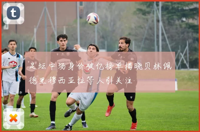 足坛中场身价破亿榜单揭晓贝林佩德里穆西亚拉等人引关注
